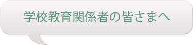 学校教育関係者の皆さまへ
